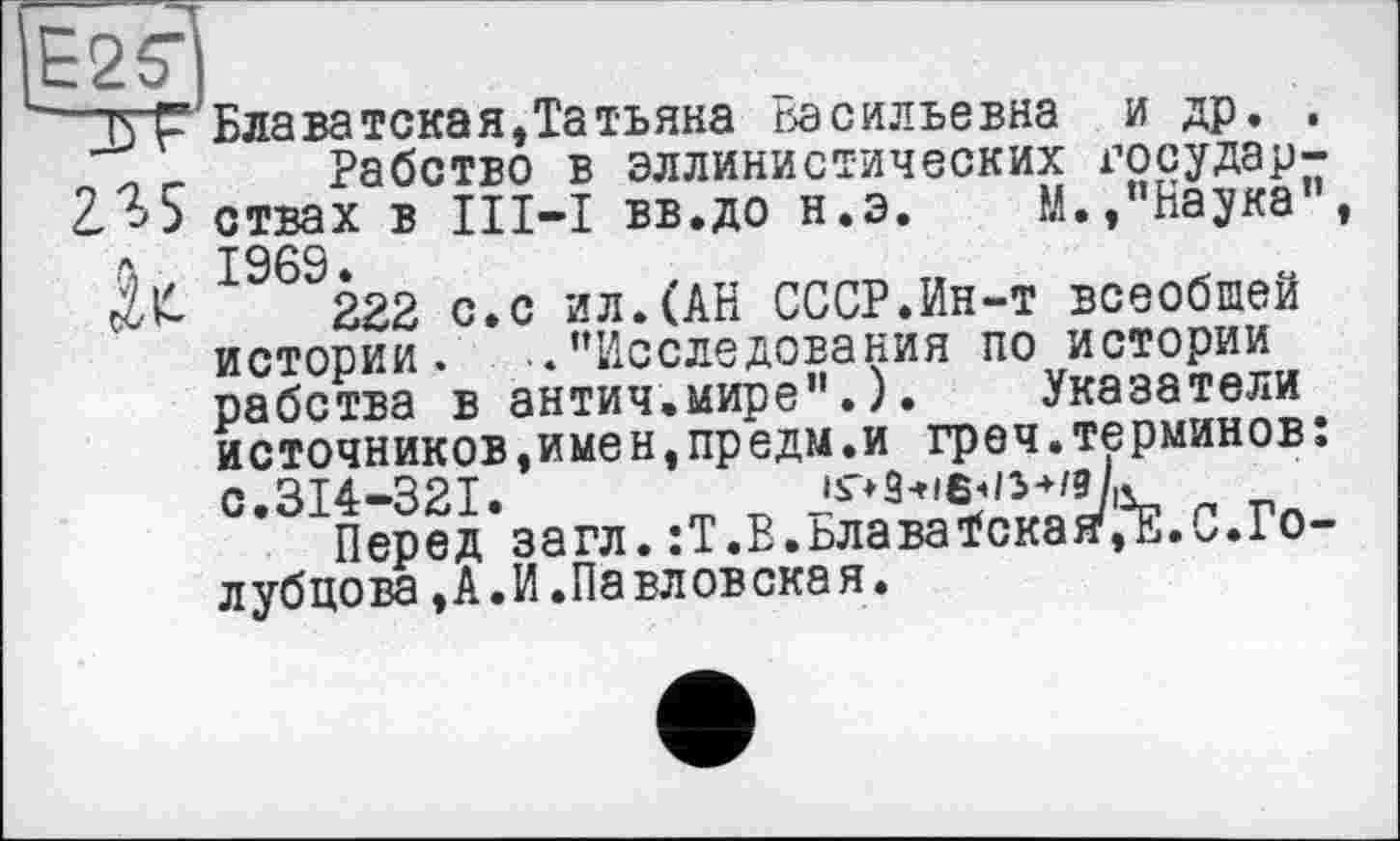 ﻿■? ■ ------- -- — — — — - --------
Е2Т
J3 F Блаватская,Татьяна Васильевна и др. . _ л г Рабство в эллинистических государ-235 ствах в III—I вв.до н.э. М.,"Наука”, л 1969.
№	222 с.с ил.(АН СССР.Ин-т всеобщей
истории. ..’’Исследования по истории рабства в антич.мире”.). Указатели источников,имен,предм.и греч.терминов: с.314-321.	п п
Перед загл. :Т.В.ьлаваїская'З.С.Голубцова ,А.И.Павловская.